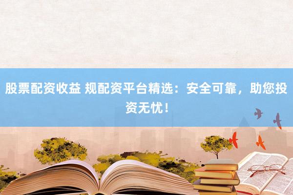 股票配资收益 规配资平台精选：安全可靠，助您投资无忧！