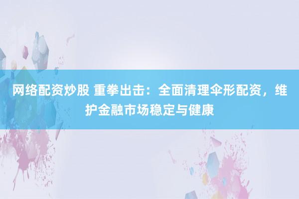 网络配资炒股 重拳出击：全面清理伞形配资，维护金融市场稳定与健康