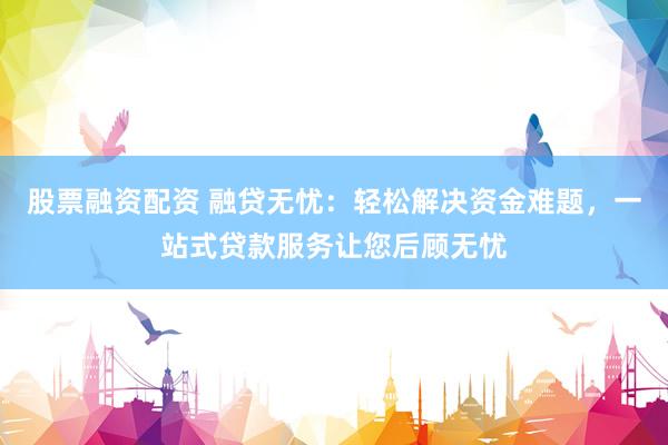 股票融资配资 融贷无忧：轻松解决资金难题，一站式贷款服务让您后顾无忧