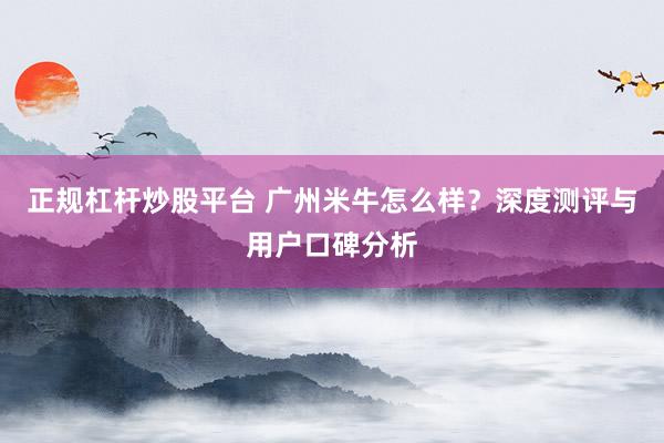 正规杠杆炒股平台 广州米牛怎么样？深度测评与用户口碑分析