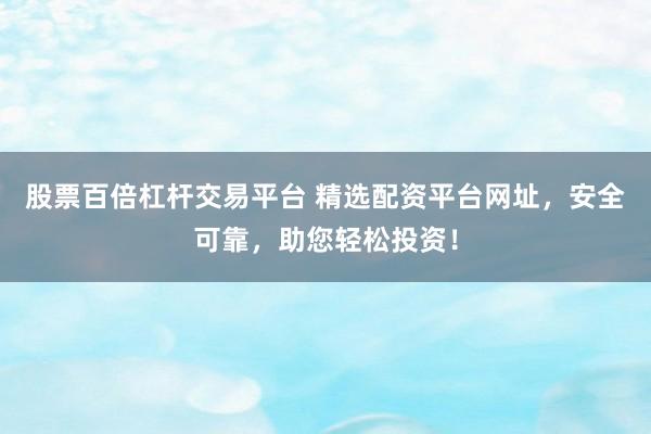 股票百倍杠杆交易平台 精选配资平台网址，安全可靠，助您轻松投资！