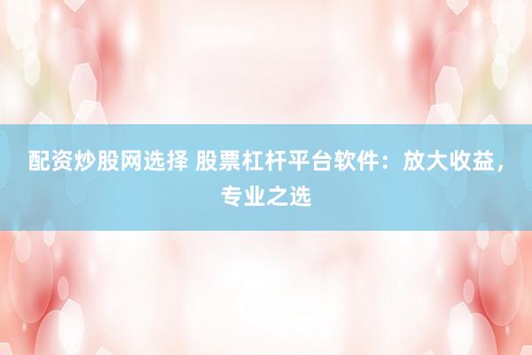 配资炒股网选择 股票杠杆平台软件：放大收益，专业之选