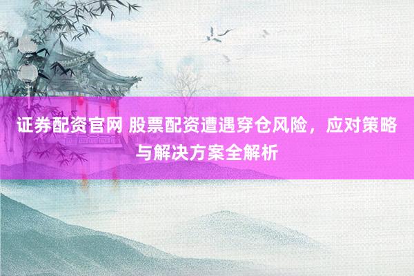 证券配资官网 股票配资遭遇穿仓风险，应对策略与解决方案全解析
