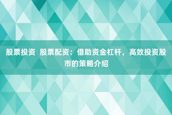 股票投资  股票配资：借助资金杠杆，高效投资股市的策略介绍