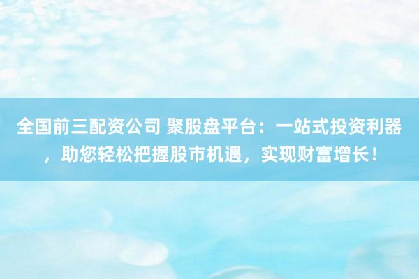 全国前三配资公司 聚股盘平台：一站式投资利器，助您轻松把握股市机遇，实现财富增长！