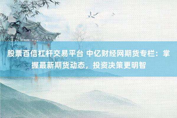 股票百倍杠杆交易平台 中亿财经网期货专栏：掌握最新期货动态，投资决策更明智