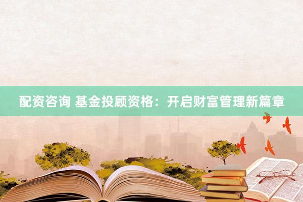 配资咨询 基金投顾资格：开启财富管理新篇章