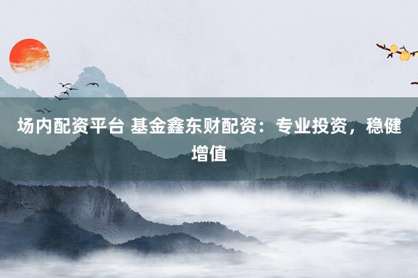 场内配资平台 基金鑫东财配资：专业投资，稳健增值