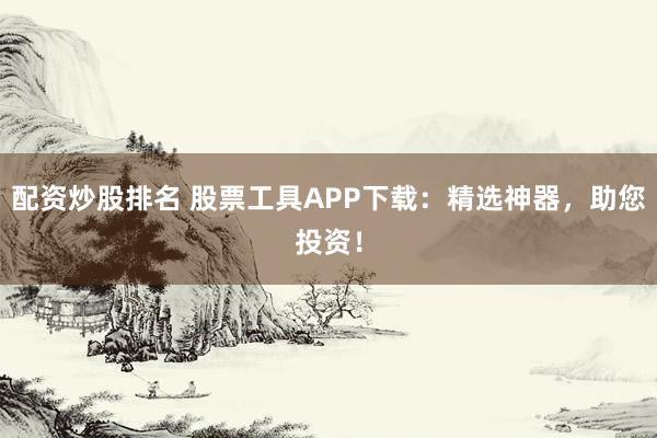 配资炒股排名 股票工具APP下载：精选神器，助您投资！