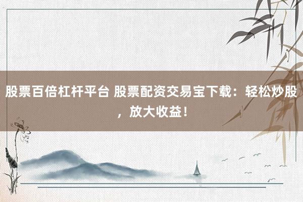 股票百倍杠杆平台 股票配资交易宝下载：轻松炒股，放大收益！
