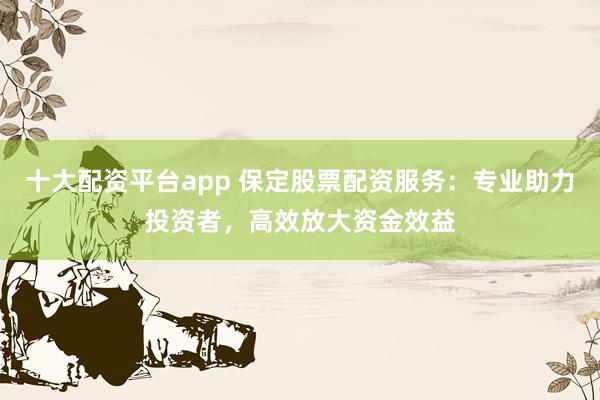十大配资平台app 保定股票配资服务：专业助力投资者，高效放大资金效益