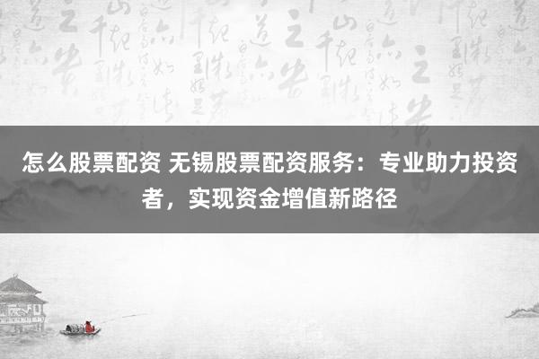 怎么股票配资 无锡股票配资服务：专业助力投资者，实现资金增值新路径