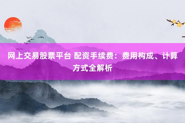 网上交易股票平台 配资手续费：费用构成、计算方式全解析
