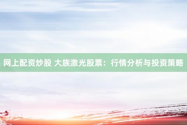 网上配资炒股 大族激光股票：行情分析与投资策略
