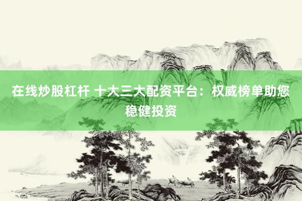 在线炒股杠杆 十大三大配资平台：权威榜单助您稳健投资