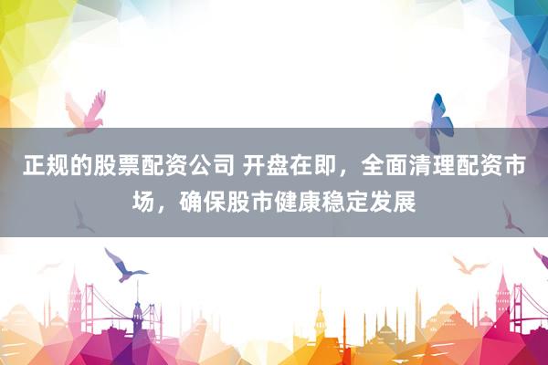 正规的股票配资公司 开盘在即，全面清理配资市场，确保股市健康稳定发展