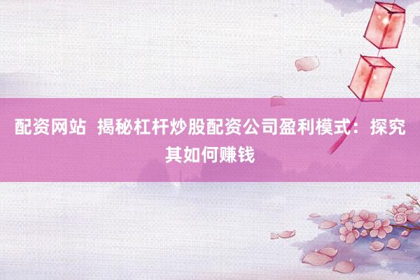 配资网站  揭秘杠杆炒股配资公司盈利模式：探究其如何赚钱