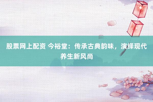 股票网上配资 今裕堂：传承古典韵味，演绎现代养生新风尚