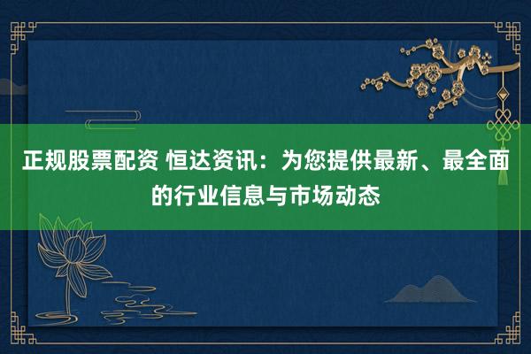 正规股票配资 恒达资讯：为您提供最新、最全面的行业信息与市场动态