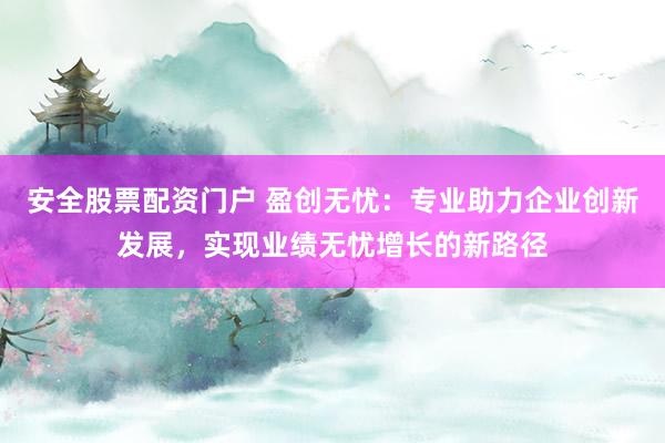 安全股票配资门户 盈创无忧：专业助力企业创新发展，实现业绩无忧增长的新路径