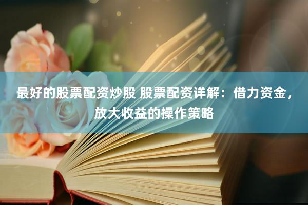 最好的股票配资炒股 股票配资详解：借力资金，放大收益的操作策略