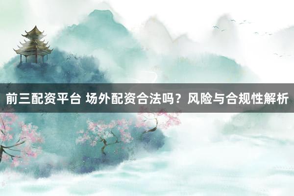 前三配资平台 场外配资合法吗？风险与合规性解析