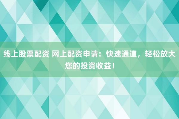 线上股票配资 网上配资申请：快速通道，轻松放大您的投资收益！