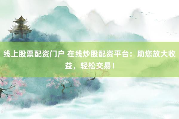 线上股票配资门户 在线炒股配资平台：助您放大收益，轻松交易！