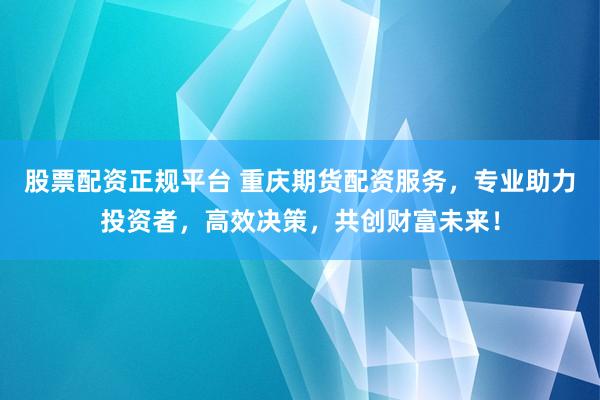 股票配资正规平台 重庆期货配资服务，专业助力投资者，高效决策，共创财富未来！