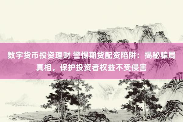 数字货币投资理财 警惕期货配资陷阱：揭秘骗局真相，保护投资者权益不受侵害