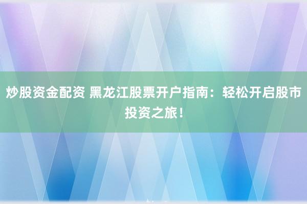 炒股资金配资 黑龙江股票开户指南：轻松开启股市投资之旅！