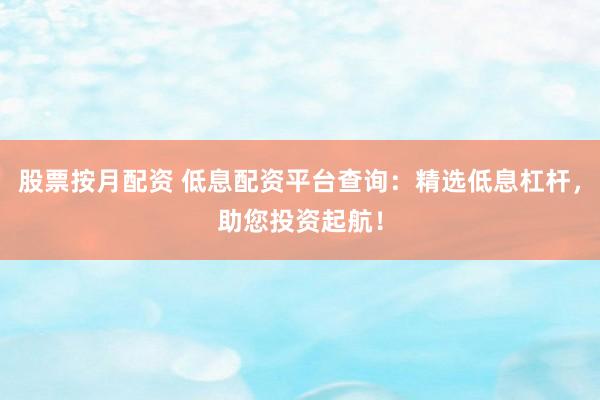股票按月配资 低息配资平台查询：精选低息杠杆，助您投资起航！