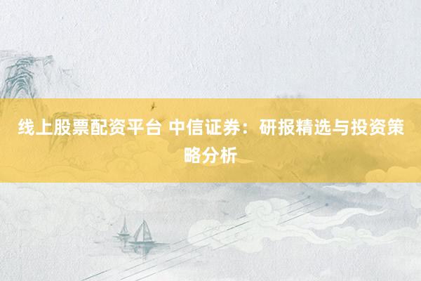 线上股票配资平台 中信证券：研报精选与投资策略分析