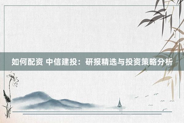如何配资 中信建投：研报精选与投资策略分析