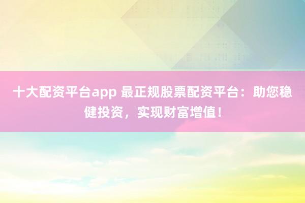 十大配资平台app 最正规股票配资平台：助您稳健投资，实现财富增值！