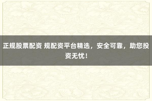 正规股票配资 规配资平台精选，安全可靠，助您投资无忧！