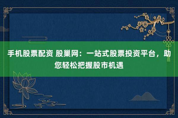 手机股票配资 股巢网：一站式股票投资平台，助您轻松把握股市机遇