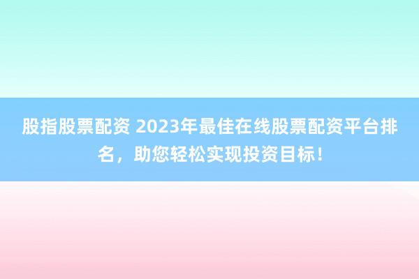 股指股票配资 2023年最佳在线股票配资平台排名，助您轻松实现投资目标！