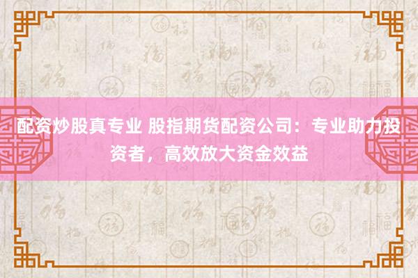 配资炒股真专业 股指期货配资公司：专业助力投资者，高效放大资金效益