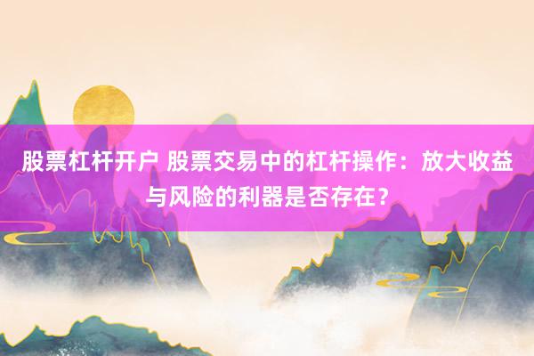 股票杠杆开户 股票交易中的杠杆操作：放大收益与风险的利器是否存在？