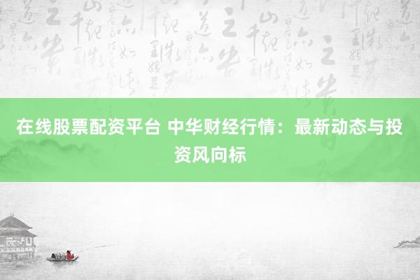 在线股票配资平台 中华财经行情：最新动态与投资风向标
