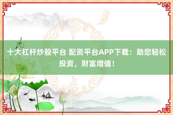 十大杠杆炒股平台 配资平台APP下载：助您轻松投资，财富增值！