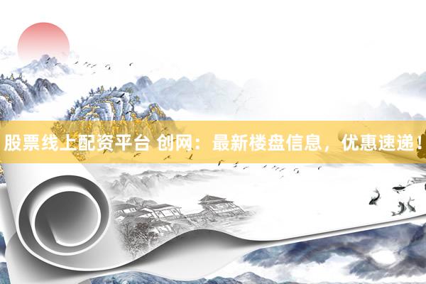 股票线上配资平台 创网：最新楼盘信息，优惠速递！