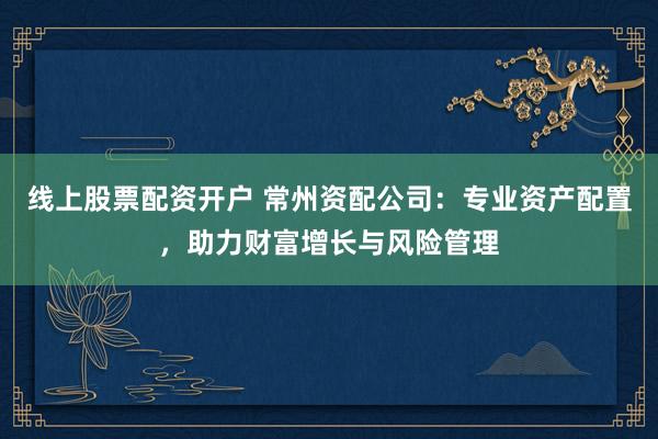 线上股票配资开户 常州资配公司：专业资产配置，助力财富增长与风险管理