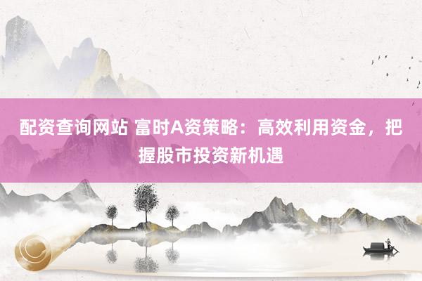 配资查询网站 富时A资策略：高效利用资金，把握股市投资新机遇