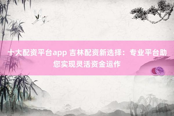 十大配资平台app 吉林配资新选择：专业平台助您实现灵活资金运作