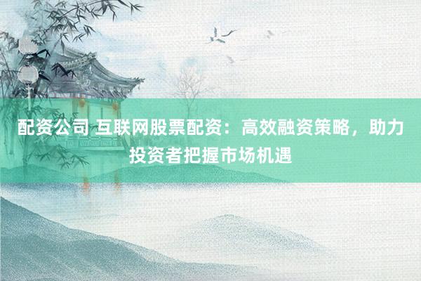 配资公司 互联网股票配资：高效融资策略，助力投资者把握市场机遇