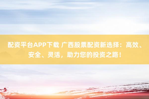 配资平台APP下载 广西股票配资新选择：高效、安全、灵活，助力您的投资之路！