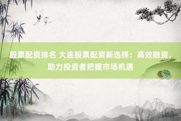 股票配资排名 大连股票配资新选择：高效融资，助力投资者把握市场机遇