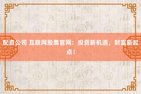 配资公司 互联网股票官网：投资新机遇，财富新起点！